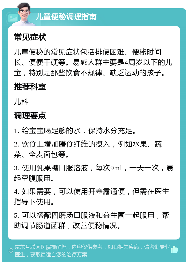 儿童便秘调理指南 常见症状 儿童便秘的常见症状包括排便困难、便秘时间长、便便干硬等。易感人群主要是4周岁以下的儿童，特别是那些饮食不规律、缺乏运动的孩子。 推荐科室 儿科 调理要点 1. 给宝宝喝足够的水，保持水分充足。 2. 饮食上增加膳食纤维的摄入，例如水果、蔬菜、全麦面包等。 3. 使用乳果糖口服溶液，每次9ml，一天一次，晨起空腹服用。 4. 如果需要，可以使用开塞露通便，但需在医生指导下使用。 5. 可以搭配四磨汤口服液和益生菌一起服用，帮助调节肠道菌群，改善便秘情况。