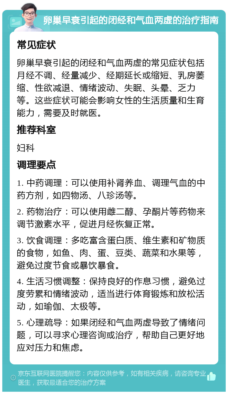 卵巢早衰引起的闭经和气血两虚的治疗指南 常见症状 卵巢早衰引起的闭经和气血两虚的常见症状包括月经不调、经量减少、经期延长或缩短、乳房萎缩、性欲减退、情绪波动、失眠、头晕、乏力等。这些症状可能会影响女性的生活质量和生育能力，需要及时就医。 推荐科室 妇科 调理要点 1. 中药调理：可以使用补肾养血、调理气血的中药方剂，如四物汤、八珍汤等。 2. 药物治疗：可以使用雌二醇、孕酮片等药物来调节激素水平，促进月经恢复正常。 3. 饮食调理：多吃富含蛋白质、维生素和矿物质的食物，如鱼、肉、蛋、豆类、蔬菜和水果等，避免过度节食或暴饮暴食。 4. 生活习惯调整：保持良好的作息习惯，避免过度劳累和情绪波动，适当进行体育锻炼和放松活动，如瑜伽、太极等。 5. 心理疏导：如果闭经和气血两虚导致了情绪问题，可以寻求心理咨询或治疗，帮助自己更好地应对压力和焦虑。