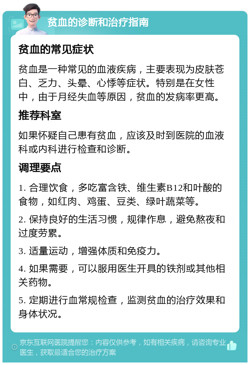 贫血的诊断和治疗指南 贫血的常见症状 贫血是一种常见的血液疾病，主要表现为皮肤苍白、乏力、头晕、心悸等症状。特别是在女性中，由于月经失血等原因，贫血的发病率更高。 推荐科室 如果怀疑自己患有贫血，应该及时到医院的血液科或内科进行检查和诊断。 调理要点 1. 合理饮食，多吃富含铁、维生素B12和叶酸的食物，如红肉、鸡蛋、豆类、绿叶蔬菜等。 2. 保持良好的生活习惯，规律作息，避免熬夜和过度劳累。 3. 适量运动，增强体质和免疫力。 4. 如果需要，可以服用医生开具的铁剂或其他相关药物。 5. 定期进行血常规检查，监测贫血的治疗效果和身体状况。