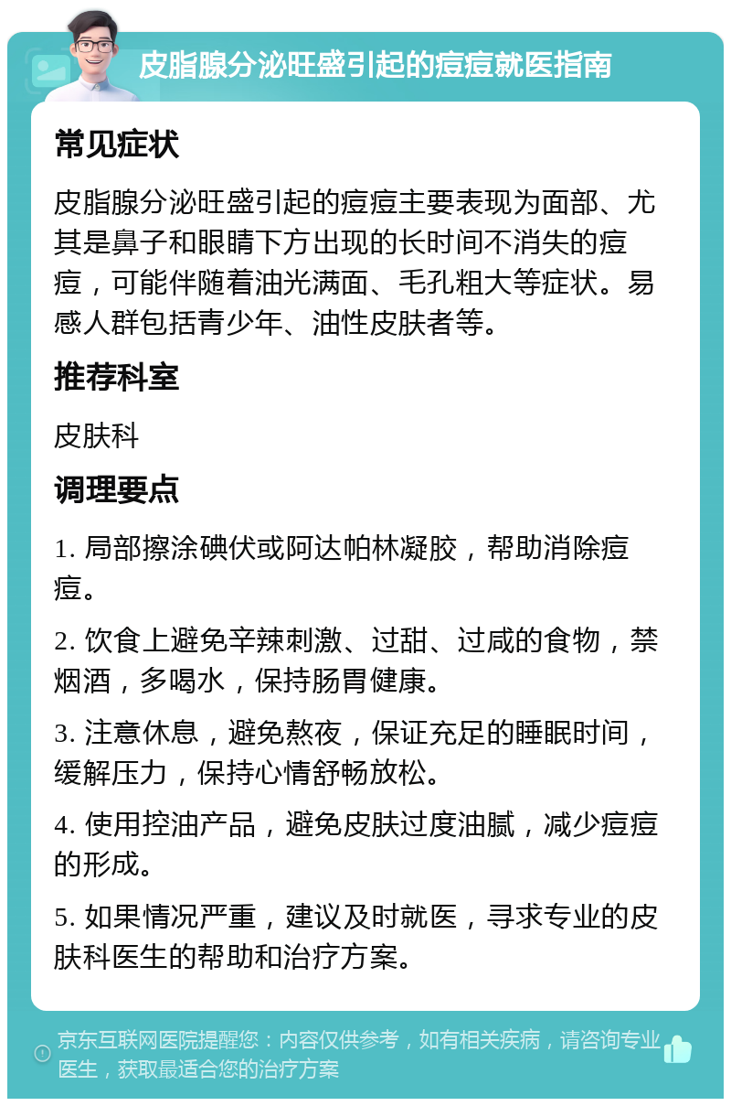 皮脂腺分泌旺盛引起的痘痘就医指南 常见症状 皮脂腺分泌旺盛引起的痘痘主要表现为面部、尤其是鼻子和眼睛下方出现的长时间不消失的痘痘，可能伴随着油光满面、毛孔粗大等症状。易感人群包括青少年、油性皮肤者等。 推荐科室 皮肤科 调理要点 1. 局部擦涂碘伏或阿达帕林凝胶，帮助消除痘痘。 2. 饮食上避免辛辣刺激、过甜、过咸的食物，禁烟酒，多喝水，保持肠胃健康。 3. 注意休息，避免熬夜，保证充足的睡眠时间，缓解压力，保持心情舒畅放松。 4. 使用控油产品，避免皮肤过度油腻，减少痘痘的形成。 5. 如果情况严重，建议及时就医，寻求专业的皮肤科医生的帮助和治疗方案。