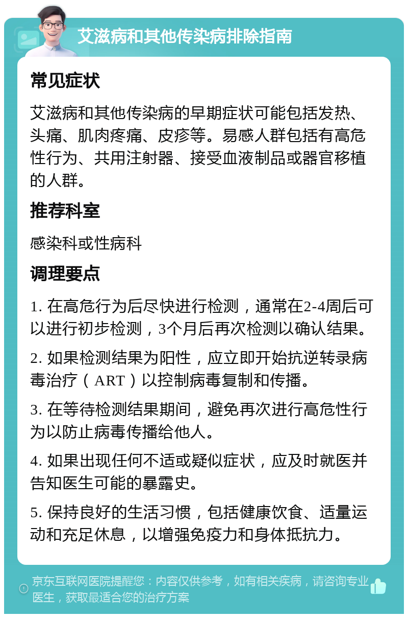 艾滋病和其他传染病排除指南 常见症状 艾滋病和其他传染病的早期症状可能包括发热、头痛、肌肉疼痛、皮疹等。易感人群包括有高危性行为、共用注射器、接受血液制品或器官移植的人群。 推荐科室 感染科或性病科 调理要点 1. 在高危行为后尽快进行检测，通常在2-4周后可以进行初步检测，3个月后再次检测以确认结果。 2. 如果检测结果为阳性，应立即开始抗逆转录病毒治疗（ART）以控制病毒复制和传播。 3. 在等待检测结果期间，避免再次进行高危性行为以防止病毒传播给他人。 4. 如果出现任何不适或疑似症状，应及时就医并告知医生可能的暴露史。 5. 保持良好的生活习惯，包括健康饮食、适量运动和充足休息，以增强免疫力和身体抵抗力。