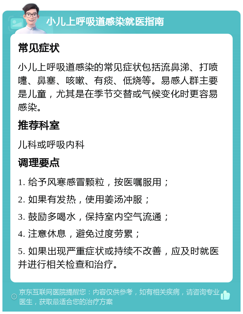 小儿上呼吸道感染就医指南 常见症状 小儿上呼吸道感染的常见症状包括流鼻涕、打喷嚏、鼻塞、咳嗽、有痰、低烧等。易感人群主要是儿童，尤其是在季节交替或气候变化时更容易感染。 推荐科室 儿科或呼吸内科 调理要点 1. 给予风寒感冒颗粒，按医嘱服用； 2. 如果有发热，使用姜汤冲服； 3. 鼓励多喝水，保持室内空气流通； 4. 注意休息，避免过度劳累； 5. 如果出现严重症状或持续不改善，应及时就医并进行相关检查和治疗。