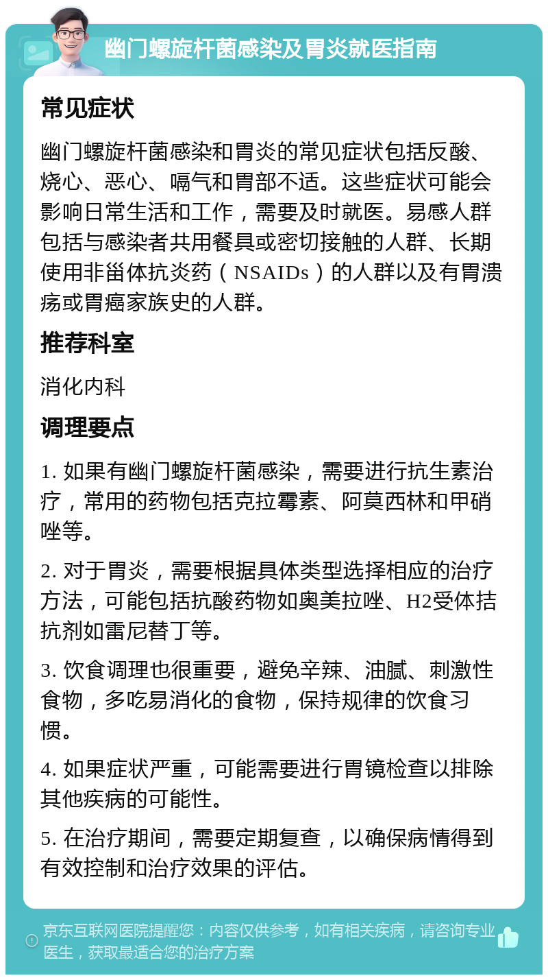 幽门螺旋杆菌感染及胃炎就医指南 常见症状 幽门螺旋杆菌感染和胃炎的常见症状包括反酸、烧心、恶心、嗝气和胃部不适。这些症状可能会影响日常生活和工作，需要及时就医。易感人群包括与感染者共用餐具或密切接触的人群、长期使用非甾体抗炎药（NSAIDs）的人群以及有胃溃疡或胃癌家族史的人群。 推荐科室 消化内科 调理要点 1. 如果有幽门螺旋杆菌感染，需要进行抗生素治疗，常用的药物包括克拉霉素、阿莫西林和甲硝唑等。 2. 对于胃炎，需要根据具体类型选择相应的治疗方法，可能包括抗酸药物如奥美拉唑、H2受体拮抗剂如雷尼替丁等。 3. 饮食调理也很重要，避免辛辣、油腻、刺激性食物，多吃易消化的食物，保持规律的饮食习惯。 4. 如果症状严重，可能需要进行胃镜检查以排除其他疾病的可能性。 5. 在治疗期间，需要定期复查，以确保病情得到有效控制和治疗效果的评估。