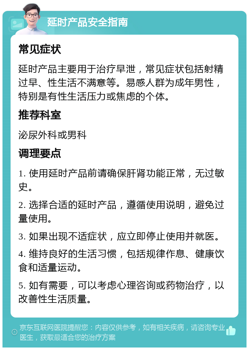 延时产品安全指南 常见症状 延时产品主要用于治疗早泄，常见症状包括射精过早、性生活不满意等。易感人群为成年男性，特别是有性生活压力或焦虑的个体。 推荐科室 泌尿外科或男科 调理要点 1. 使用延时产品前请确保肝肾功能正常，无过敏史。 2. 选择合适的延时产品，遵循使用说明，避免过量使用。 3. 如果出现不适症状，应立即停止使用并就医。 4. 维持良好的生活习惯，包括规律作息、健康饮食和适量运动。 5. 如有需要，可以考虑心理咨询或药物治疗，以改善性生活质量。