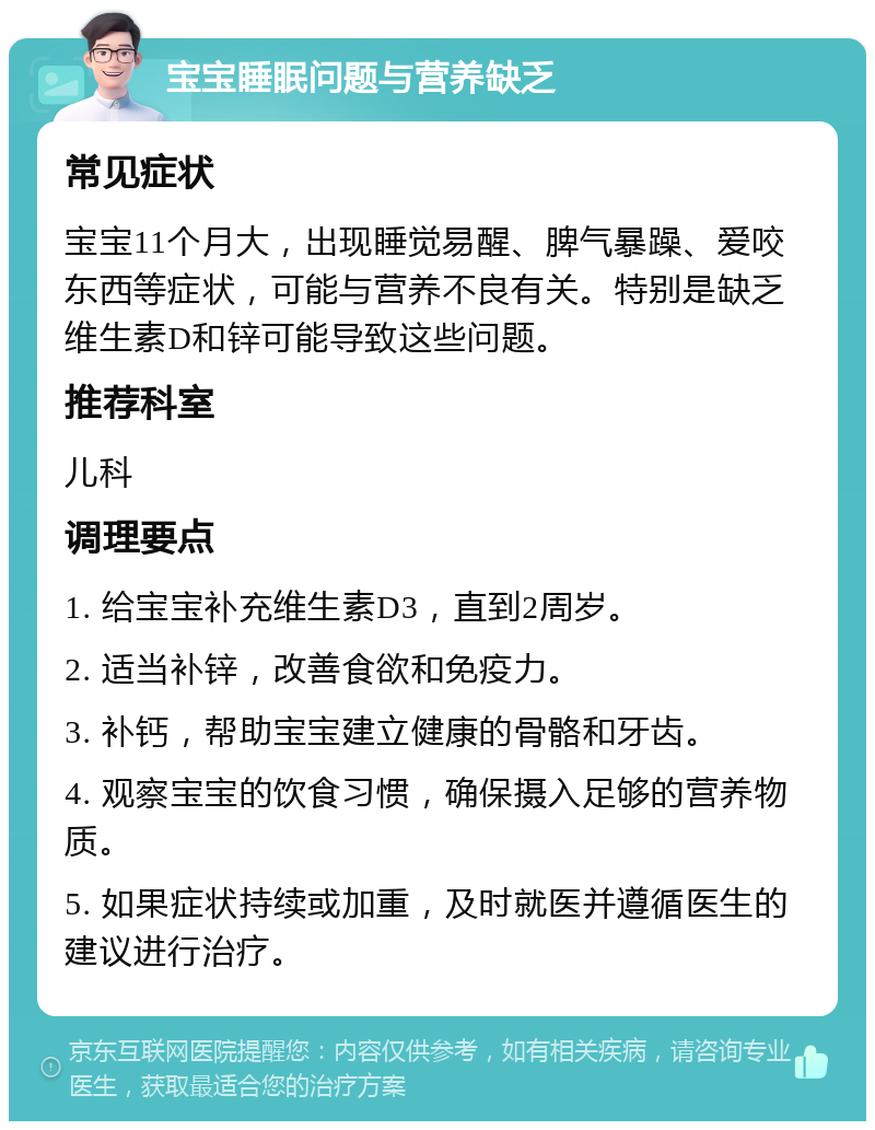 宝宝睡眠问题与营养缺乏 常见症状 宝宝11个月大，出现睡觉易醒、脾气暴躁、爱咬东西等症状，可能与营养不良有关。特别是缺乏维生素D和锌可能导致这些问题。 推荐科室 儿科 调理要点 1. 给宝宝补充维生素D3，直到2周岁。 2. 适当补锌，改善食欲和免疫力。 3. 补钙，帮助宝宝建立健康的骨骼和牙齿。 4. 观察宝宝的饮食习惯，确保摄入足够的营养物质。 5. 如果症状持续或加重，及时就医并遵循医生的建议进行治疗。