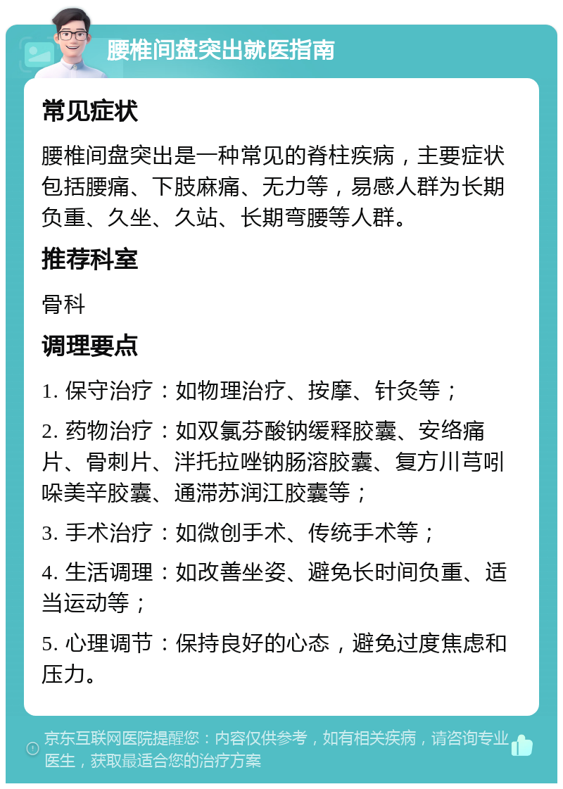 腰椎间盘突出就医指南 常见症状 腰椎间盘突出是一种常见的脊柱疾病，主要症状包括腰痛、下肢麻痛、无力等，易感人群为长期负重、久坐、久站、长期弯腰等人群。 推荐科室 骨科 调理要点 1. 保守治疗：如物理治疗、按摩、针灸等； 2. 药物治疗：如双氯芬酸钠缓释胶囊、安络痛片、骨刺片、泮托拉唑钠肠溶胶囊、复方川芎吲哚美辛胶囊、通滞苏润江胶囊等； 3. 手术治疗：如微创手术、传统手术等； 4. 生活调理：如改善坐姿、避免长时间负重、适当运动等； 5. 心理调节：保持良好的心态，避免过度焦虑和压力。