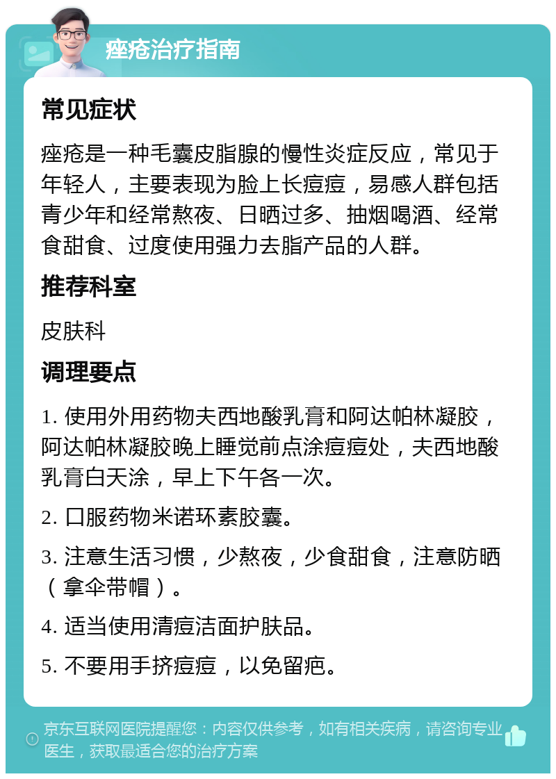 痤疮治疗指南 常见症状 痤疮是一种毛囊皮脂腺的慢性炎症反应，常见于年轻人，主要表现为脸上长痘痘，易感人群包括青少年和经常熬夜、日晒过多、抽烟喝酒、经常食甜食、过度使用强力去脂产品的人群。 推荐科室 皮肤科 调理要点 1. 使用外用药物夫西地酸乳膏和阿达帕林凝胶，阿达帕林凝胶晚上睡觉前点涂痘痘处，夫西地酸乳膏白天涂，早上下午各一次。 2. 口服药物米诺环素胶囊。 3. 注意生活习惯，少熬夜，少食甜食，注意防晒（拿伞带帽）。 4. 适当使用清痘洁面护肤品。 5. 不要用手挤痘痘，以免留疤。