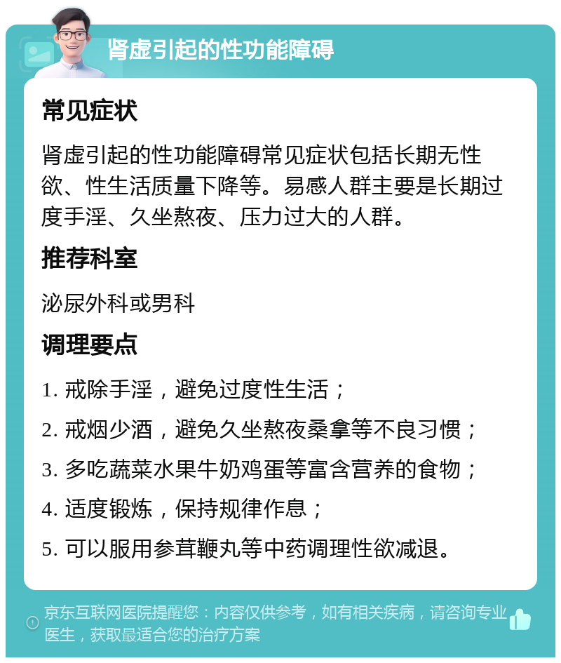 肾虚引起的性功能障碍 常见症状 肾虚引起的性功能障碍常见症状包括长期无性欲、性生活质量下降等。易感人群主要是长期过度手淫、久坐熬夜、压力过大的人群。 推荐科室 泌尿外科或男科 调理要点 1. 戒除手淫，避免过度性生活； 2. 戒烟少酒，避免久坐熬夜桑拿等不良习惯； 3. 多吃蔬菜水果牛奶鸡蛋等富含营养的食物； 4. 适度锻炼，保持规律作息； 5. 可以服用参茸鞭丸等中药调理性欲减退。