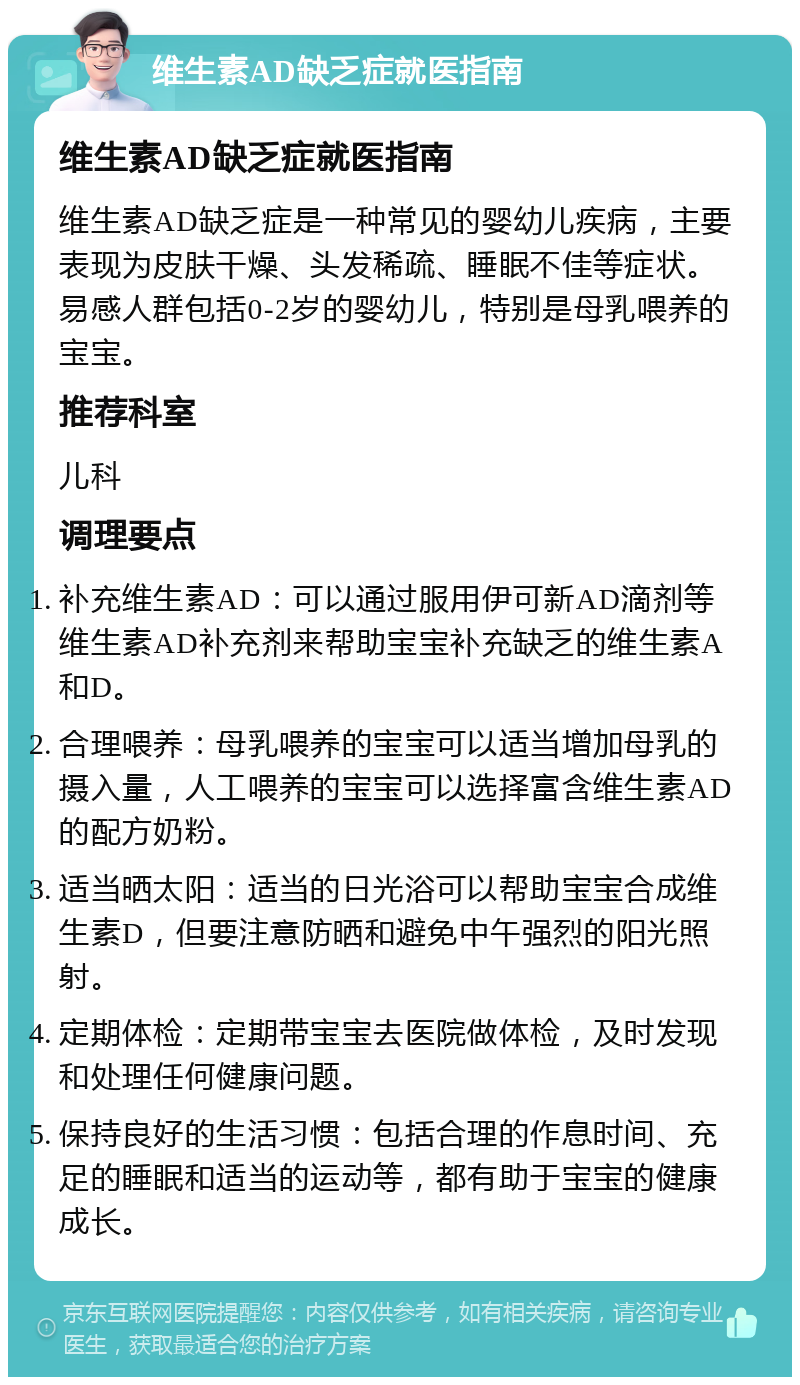 维生素AD缺乏症就医指南 维生素AD缺乏症就医指南 维生素AD缺乏症是一种常见的婴幼儿疾病，主要表现为皮肤干燥、头发稀疏、睡眠不佳等症状。易感人群包括0-2岁的婴幼儿，特别是母乳喂养的宝宝。 推荐科室 儿科 调理要点 补充维生素AD：可以通过服用伊可新AD滴剂等维生素AD补充剂来帮助宝宝补充缺乏的维生素A和D。 合理喂养：母乳喂养的宝宝可以适当增加母乳的摄入量，人工喂养的宝宝可以选择富含维生素AD的配方奶粉。 适当晒太阳：适当的日光浴可以帮助宝宝合成维生素D，但要注意防晒和避免中午强烈的阳光照射。 定期体检：定期带宝宝去医院做体检，及时发现和处理任何健康问题。 保持良好的生活习惯：包括合理的作息时间、充足的睡眠和适当的运动等，都有助于宝宝的健康成长。