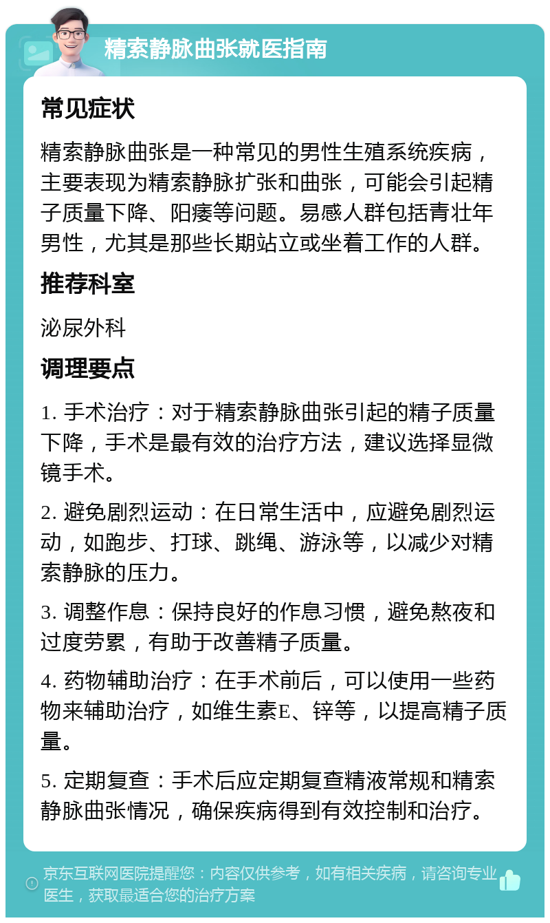 精索静脉曲张就医指南 常见症状 精索静脉曲张是一种常见的男性生殖系统疾病，主要表现为精索静脉扩张和曲张，可能会引起精子质量下降、阳痿等问题。易感人群包括青壮年男性，尤其是那些长期站立或坐着工作的人群。 推荐科室 泌尿外科 调理要点 1. 手术治疗：对于精索静脉曲张引起的精子质量下降，手术是最有效的治疗方法，建议选择显微镜手术。 2. 避免剧烈运动：在日常生活中，应避免剧烈运动，如跑步、打球、跳绳、游泳等，以减少对精索静脉的压力。 3. 调整作息：保持良好的作息习惯，避免熬夜和过度劳累，有助于改善精子质量。 4. 药物辅助治疗：在手术前后，可以使用一些药物来辅助治疗，如维生素E、锌等，以提高精子质量。 5. 定期复查：手术后应定期复查精液常规和精索静脉曲张情况，确保疾病得到有效控制和治疗。