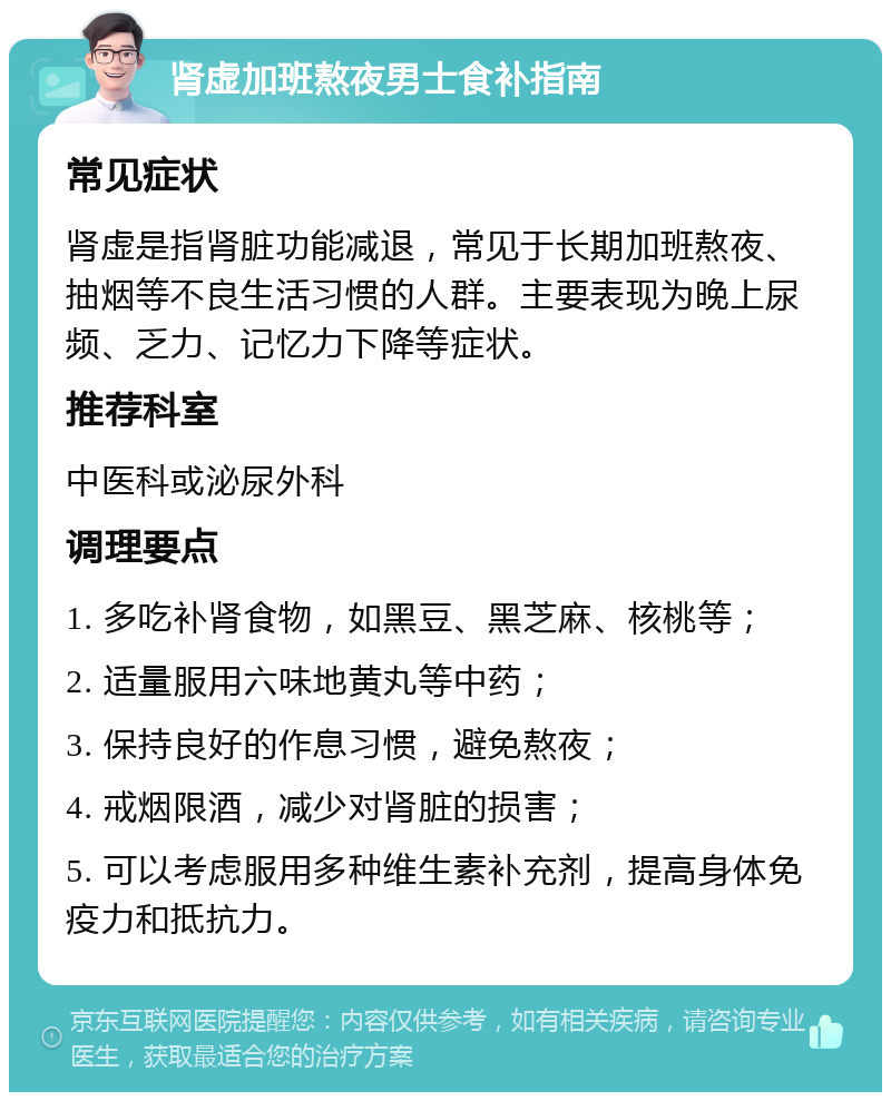 肾虚加班熬夜男士食补指南 常见症状 肾虚是指肾脏功能减退，常见于长期加班熬夜、抽烟等不良生活习惯的人群。主要表现为晚上尿频、乏力、记忆力下降等症状。 推荐科室 中医科或泌尿外科 调理要点 1. 多吃补肾食物，如黑豆、黑芝麻、核桃等； 2. 适量服用六味地黄丸等中药； 3. 保持良好的作息习惯，避免熬夜； 4. 戒烟限酒，减少对肾脏的损害； 5. 可以考虑服用多种维生素补充剂，提高身体免疫力和抵抗力。