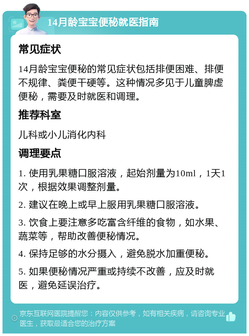 14月龄宝宝便秘就医指南 常见症状 14月龄宝宝便秘的常见症状包括排便困难、排便不规律、粪便干硬等。这种情况多见于儿童脾虚便秘，需要及时就医和调理。 推荐科室 儿科或小儿消化内科 调理要点 1. 使用乳果糖口服溶液，起始剂量为10ml，1天1次，根据效果调整剂量。 2. 建议在晚上或早上服用乳果糖口服溶液。 3. 饮食上要注意多吃富含纤维的食物，如水果、蔬菜等，帮助改善便秘情况。 4. 保持足够的水分摄入，避免脱水加重便秘。 5. 如果便秘情况严重或持续不改善，应及时就医，避免延误治疗。