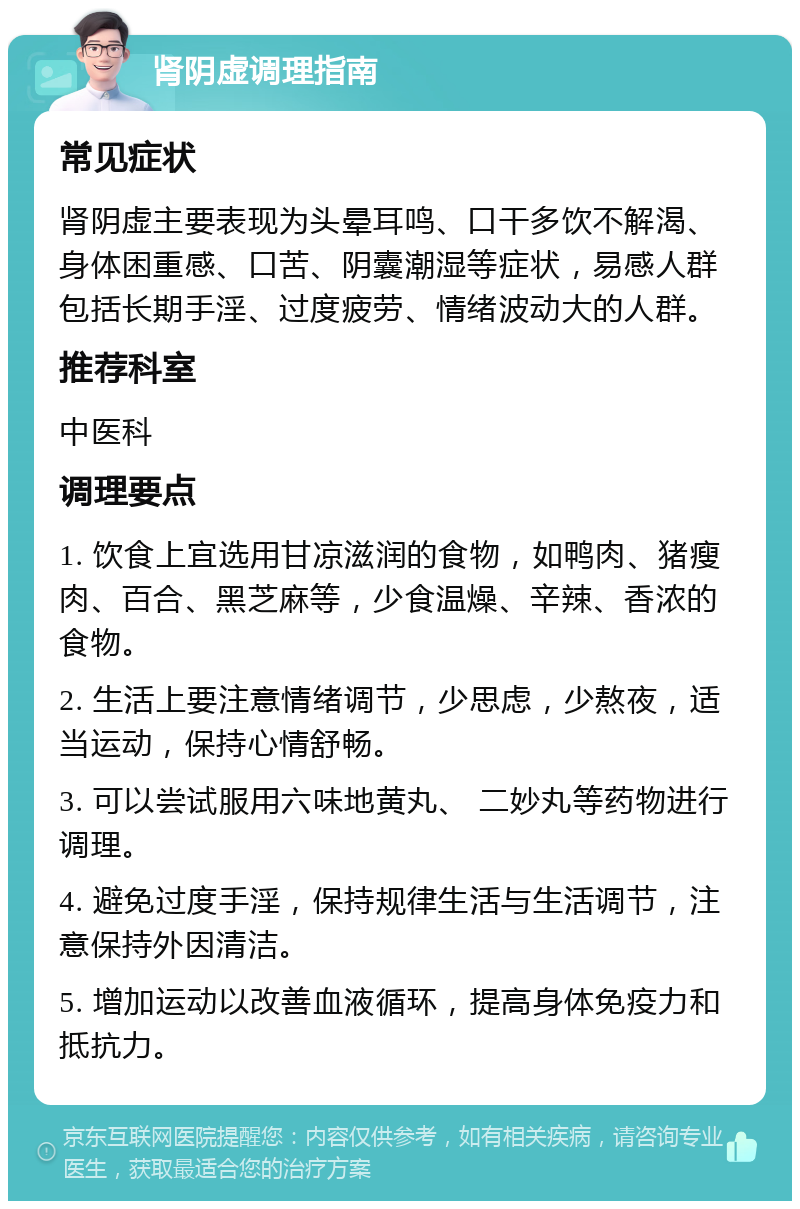 肾阴虚调理指南 常见症状 肾阴虚主要表现为头晕耳鸣、口干多饮不解渴、身体困重感、口苦、阴囊潮湿等症状，易感人群包括长期手淫、过度疲劳、情绪波动大的人群。 推荐科室 中医科 调理要点 1. 饮食上宜选用甘凉滋润的食物，如鸭肉、猪瘦肉、百合、黑芝麻等，少食温燥、辛辣、香浓的食物。 2. 生活上要注意情绪调节，少思虑，少熬夜，适当运动，保持心情舒畅。 3. 可以尝试服用六味地黄丸、 二妙丸等药物进行调理。 4. 避免过度手淫，保持规律生活与生活调节，注意保持外因清洁。 5. 增加运动以改善血液循环，提高身体免疫力和抵抗力。