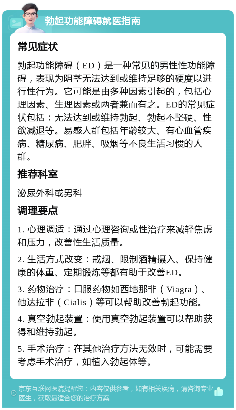 勃起功能障碍就医指南 常见症状 勃起功能障碍（ED）是一种常见的男性性功能障碍，表现为阴茎无法达到或维持足够的硬度以进行性行为。它可能是由多种因素引起的，包括心理因素、生理因素或两者兼而有之。ED的常见症状包括：无法达到或维持勃起、勃起不坚硬、性欲减退等。易感人群包括年龄较大、有心血管疾病、糖尿病、肥胖、吸烟等不良生活习惯的人群。 推荐科室 泌尿外科或男科 调理要点 1. 心理调适：通过心理咨询或性治疗来减轻焦虑和压力，改善性生活质量。 2. 生活方式改变：戒烟、限制酒精摄入、保持健康的体重、定期锻炼等都有助于改善ED。 3. 药物治疗：口服药物如西地那非（Viagra）、他达拉非（Cialis）等可以帮助改善勃起功能。 4. 真空勃起装置：使用真空勃起装置可以帮助获得和维持勃起。 5. 手术治疗：在其他治疗方法无效时，可能需要考虑手术治疗，如植入勃起体等。