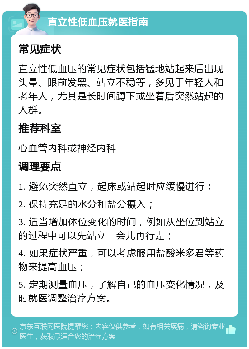 直立性低血压就医指南 常见症状 直立性低血压的常见症状包括猛地站起来后出现头晕、眼前发黑、站立不稳等，多见于年轻人和老年人，尤其是长时间蹲下或坐着后突然站起的人群。 推荐科室 心血管内科或神经内科 调理要点 1. 避免突然直立，起床或站起时应缓慢进行； 2. 保持充足的水分和盐分摄入； 3. 适当增加体位变化的时间，例如从坐位到站立的过程中可以先站立一会儿再行走； 4. 如果症状严重，可以考虑服用盐酸米多君等药物来提高血压； 5. 定期测量血压，了解自己的血压变化情况，及时就医调整治疗方案。