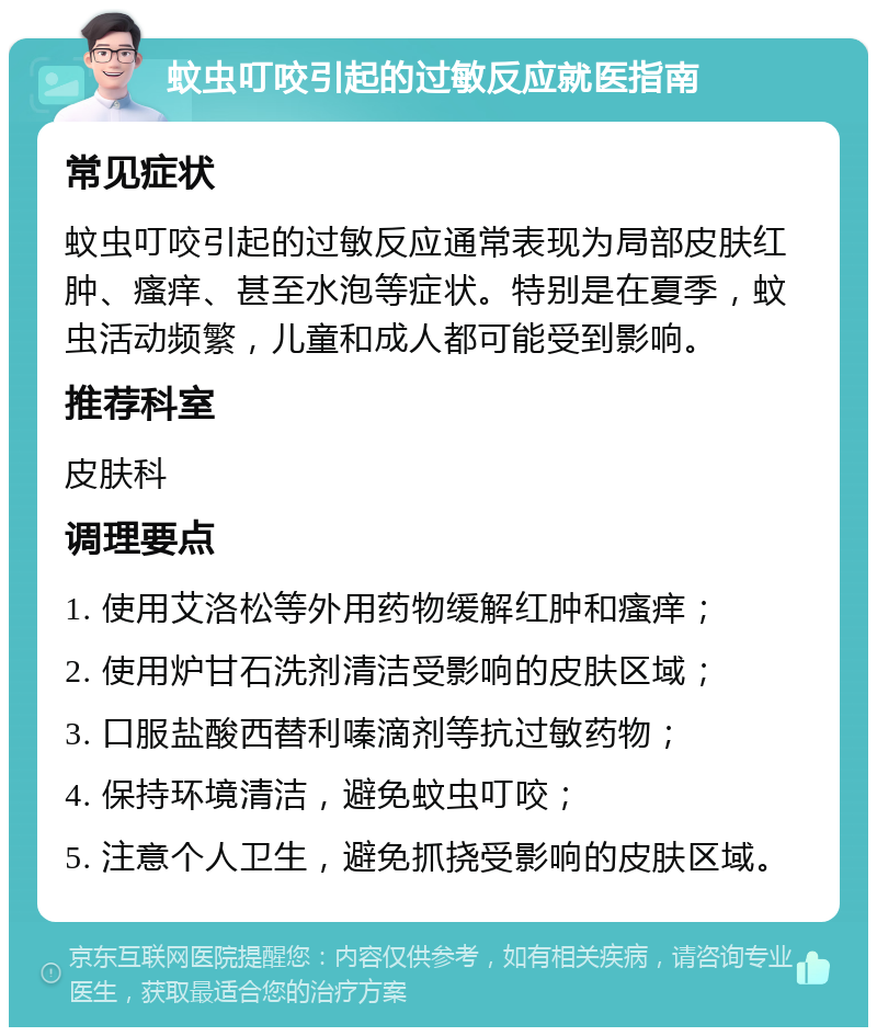 蚊虫叮咬引起的过敏反应就医指南 常见症状 蚊虫叮咬引起的过敏反应通常表现为局部皮肤红肿、瘙痒、甚至水泡等症状。特别是在夏季，蚊虫活动频繁，儿童和成人都可能受到影响。 推荐科室 皮肤科 调理要点 1. 使用艾洛松等外用药物缓解红肿和瘙痒； 2. 使用炉甘石洗剂清洁受影响的皮肤区域； 3. 口服盐酸西替利嗪滴剂等抗过敏药物； 4. 保持环境清洁，避免蚊虫叮咬； 5. 注意个人卫生，避免抓挠受影响的皮肤区域。