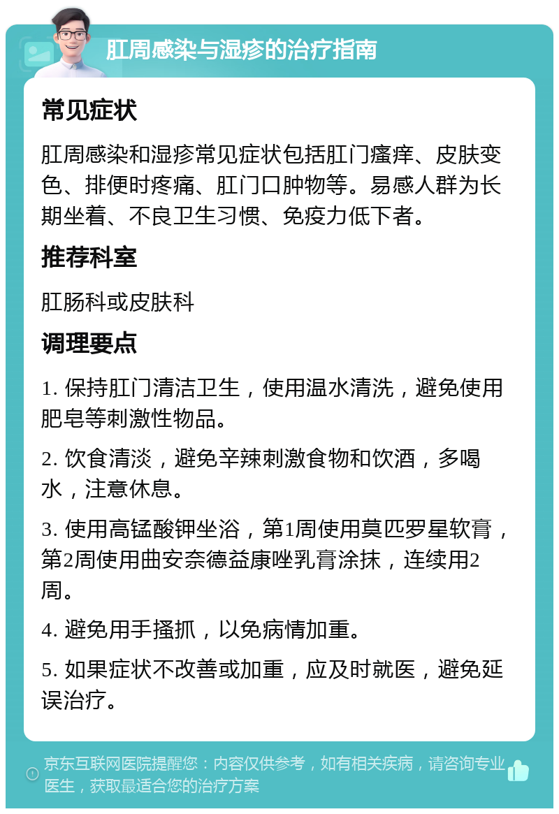 肛周感染与湿疹的治疗指南 常见症状 肛周感染和湿疹常见症状包括肛门瘙痒、皮肤变色、排便时疼痛、肛门口肿物等。易感人群为长期坐着、不良卫生习惯、免疫力低下者。 推荐科室 肛肠科或皮肤科 调理要点 1. 保持肛门清洁卫生，使用温水清洗，避免使用肥皂等刺激性物品。 2. 饮食清淡，避免辛辣刺激食物和饮酒，多喝水，注意休息。 3. 使用高锰酸钾坐浴，第1周使用莫匹罗星软膏，第2周使用曲安奈德益康唑乳膏涂抹，连续用2周。 4. 避免用手搔抓，以免病情加重。 5. 如果症状不改善或加重，应及时就医，避免延误治疗。