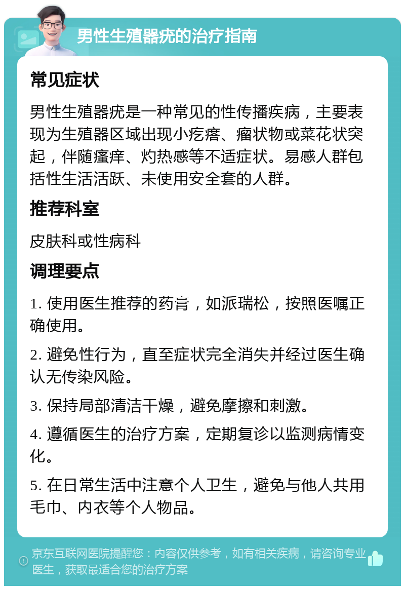 男性生殖器疣的治疗指南 常见症状 男性生殖器疣是一种常见的性传播疾病，主要表现为生殖器区域出现小疙瘩、瘤状物或菜花状突起，伴随瘙痒、灼热感等不适症状。易感人群包括性生活活跃、未使用安全套的人群。 推荐科室 皮肤科或性病科 调理要点 1. 使用医生推荐的药膏，如派瑞松，按照医嘱正确使用。 2. 避免性行为，直至症状完全消失并经过医生确认无传染风险。 3. 保持局部清洁干燥，避免摩擦和刺激。 4. 遵循医生的治疗方案，定期复诊以监测病情变化。 5. 在日常生活中注意个人卫生，避免与他人共用毛巾、内衣等个人物品。