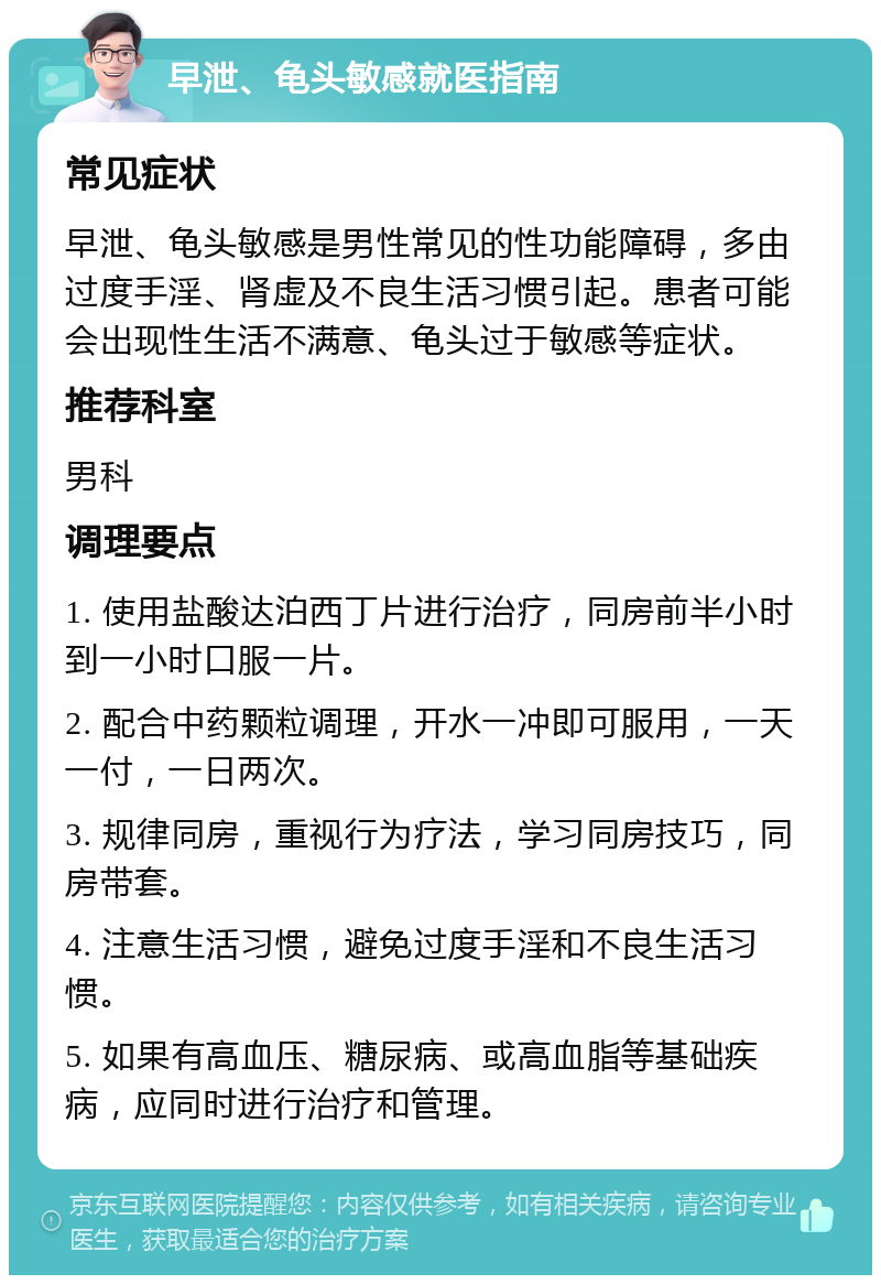 早泄、龟头敏感就医指南 常见症状 早泄、龟头敏感是男性常见的性功能障碍，多由过度手淫、肾虚及不良生活习惯引起。患者可能会出现性生活不满意、龟头过于敏感等症状。 推荐科室 男科 调理要点 1. 使用盐酸达泊西丁片进行治疗，同房前半小时到一小时口服一片。 2. 配合中药颗粒调理，开水一冲即可服用，一天一付，一日两次。 3. 规律同房，重视行为疗法，学习同房技巧，同房带套。 4. 注意生活习惯，避免过度手淫和不良生活习惯。 5. 如果有高血压、糖尿病、或高血脂等基础疾病，应同时进行治疗和管理。