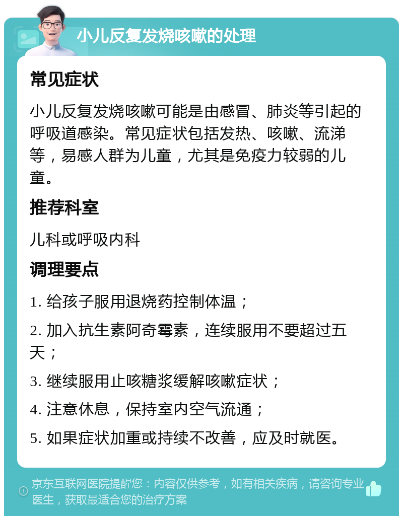 小儿反复发烧咳嗽的处理 常见症状 小儿反复发烧咳嗽可能是由感冒、肺炎等引起的呼吸道感染。常见症状包括发热、咳嗽、流涕等，易感人群为儿童，尤其是免疫力较弱的儿童。 推荐科室 儿科或呼吸内科 调理要点 1. 给孩子服用退烧药控制体温； 2. 加入抗生素阿奇霉素，连续服用不要超过五天； 3. 继续服用止咳糖浆缓解咳嗽症状； 4. 注意休息，保持室内空气流通； 5. 如果症状加重或持续不改善，应及时就医。