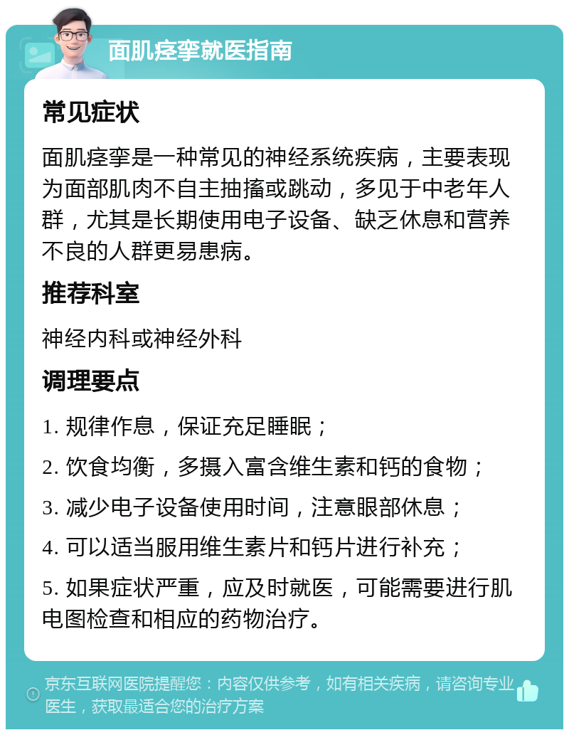 面肌痉挛就医指南 常见症状 面肌痉挛是一种常见的神经系统疾病，主要表现为面部肌肉不自主抽搐或跳动，多见于中老年人群，尤其是长期使用电子设备、缺乏休息和营养不良的人群更易患病。 推荐科室 神经内科或神经外科 调理要点 1. 规律作息，保证充足睡眠； 2. 饮食均衡，多摄入富含维生素和钙的食物； 3. 减少电子设备使用时间，注意眼部休息； 4. 可以适当服用维生素片和钙片进行补充； 5. 如果症状严重，应及时就医，可能需要进行肌电图检查和相应的药物治疗。