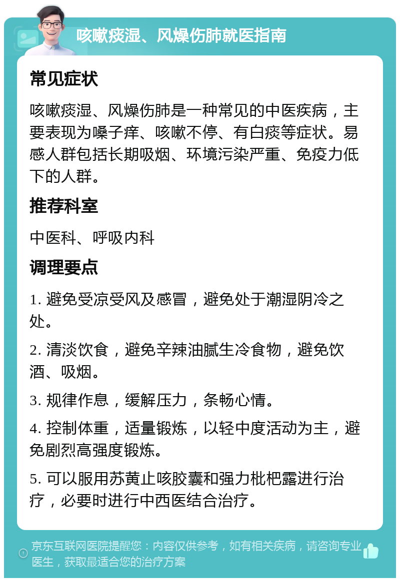 咳嗽痰湿、风燥伤肺就医指南 常见症状 咳嗽痰湿、风燥伤肺是一种常见的中医疾病，主要表现为嗓子痒、咳嗽不停、有白痰等症状。易感人群包括长期吸烟、环境污染严重、免疫力低下的人群。 推荐科室 中医科、呼吸内科 调理要点 1. 避免受凉受风及感冒，避免处于潮湿阴冷之处。 2. 清淡饮食，避免辛辣油腻生冷食物，避免饮酒、吸烟。 3. 规律作息，缓解压力，条畅心情。 4. 控制体重，适量锻炼，以轻中度活动为主，避免剧烈高强度锻炼。 5. 可以服用苏黄止咳胶囊和强力枇杷露进行治疗，必要时进行中西医结合治疗。