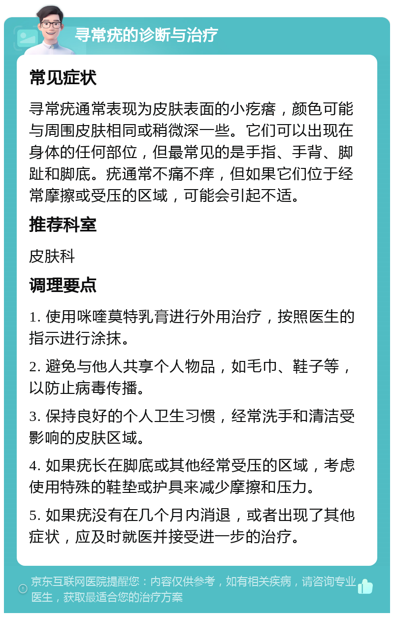 寻常疣的诊断与治疗 常见症状 寻常疣通常表现为皮肤表面的小疙瘩，颜色可能与周围皮肤相同或稍微深一些。它们可以出现在身体的任何部位，但最常见的是手指、手背、脚趾和脚底。疣通常不痛不痒，但如果它们位于经常摩擦或受压的区域，可能会引起不适。 推荐科室 皮肤科 调理要点 1. 使用咪喹莫特乳膏进行外用治疗，按照医生的指示进行涂抹。 2. 避免与他人共享个人物品，如毛巾、鞋子等，以防止病毒传播。 3. 保持良好的个人卫生习惯，经常洗手和清洁受影响的皮肤区域。 4. 如果疣长在脚底或其他经常受压的区域，考虑使用特殊的鞋垫或护具来减少摩擦和压力。 5. 如果疣没有在几个月内消退，或者出现了其他症状，应及时就医并接受进一步的治疗。