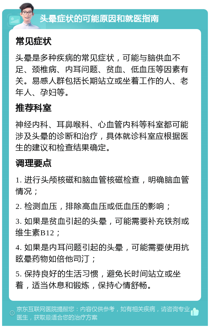 头晕症状的可能原因和就医指南 常见症状 头晕是多种疾病的常见症状，可能与脑供血不足、颈椎病、内耳问题、贫血、低血压等因素有关。易感人群包括长期站立或坐着工作的人、老年人、孕妇等。 推荐科室 神经内科、耳鼻喉科、心血管内科等科室都可能涉及头晕的诊断和治疗，具体就诊科室应根据医生的建议和检查结果确定。 调理要点 1. 进行头颅核磁和脑血管核磁检查，明确脑血管情况； 2. 检测血压，排除高血压或低血压的影响； 3. 如果是贫血引起的头晕，可能需要补充铁剂或维生素B12； 4. 如果是内耳问题引起的头晕，可能需要使用抗眩晕药物如倍他司汀； 5. 保持良好的生活习惯，避免长时间站立或坐着，适当休息和锻炼，保持心情舒畅。