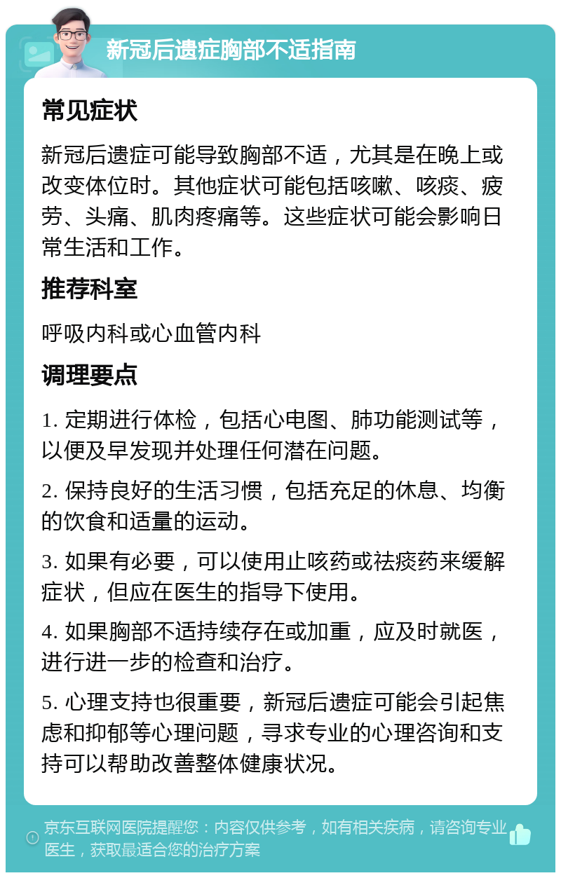 新冠后遗症胸部不适指南 常见症状 新冠后遗症可能导致胸部不适，尤其是在晚上或改变体位时。其他症状可能包括咳嗽、咳痰、疲劳、头痛、肌肉疼痛等。这些症状可能会影响日常生活和工作。 推荐科室 呼吸内科或心血管内科 调理要点 1. 定期进行体检，包括心电图、肺功能测试等，以便及早发现并处理任何潜在问题。 2. 保持良好的生活习惯，包括充足的休息、均衡的饮食和适量的运动。 3. 如果有必要，可以使用止咳药或祛痰药来缓解症状，但应在医生的指导下使用。 4. 如果胸部不适持续存在或加重，应及时就医，进行进一步的检查和治疗。 5. 心理支持也很重要，新冠后遗症可能会引起焦虑和抑郁等心理问题，寻求专业的心理咨询和支持可以帮助改善整体健康状况。