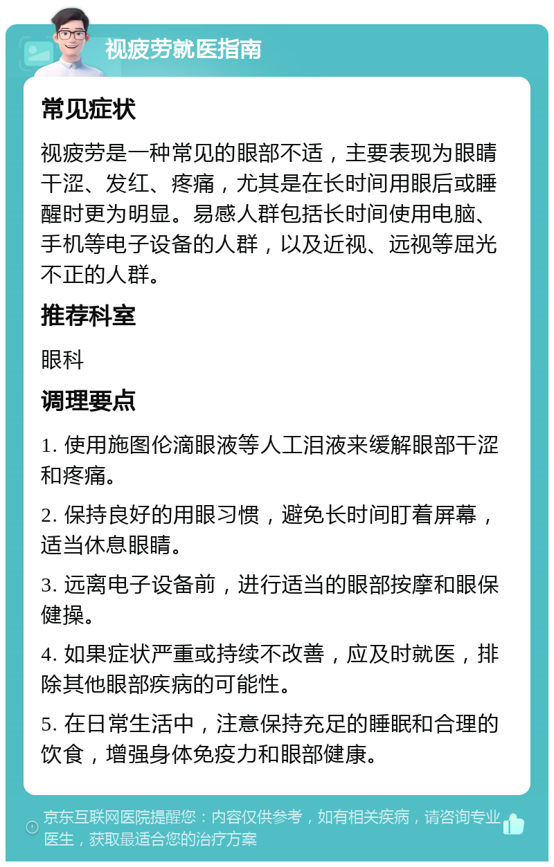 视疲劳就医指南 常见症状 视疲劳是一种常见的眼部不适，主要表现为眼睛干涩、发红、疼痛，尤其是在长时间用眼后或睡醒时更为明显。易感人群包括长时间使用电脑、手机等电子设备的人群，以及近视、远视等屈光不正的人群。 推荐科室 眼科 调理要点 1. 使用施图伦滴眼液等人工泪液来缓解眼部干涩和疼痛。 2. 保持良好的用眼习惯，避免长时间盯着屏幕，适当休息眼睛。 3. 远离电子设备前，进行适当的眼部按摩和眼保健操。 4. 如果症状严重或持续不改善，应及时就医，排除其他眼部疾病的可能性。 5. 在日常生活中，注意保持充足的睡眠和合理的饮食，增强身体免疫力和眼部健康。