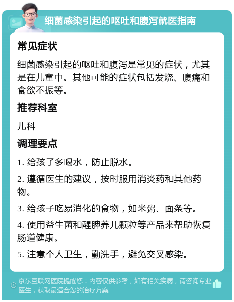 细菌感染引起的呕吐和腹泻就医指南 常见症状 细菌感染引起的呕吐和腹泻是常见的症状，尤其是在儿童中。其他可能的症状包括发烧、腹痛和食欲不振等。 推荐科室 儿科 调理要点 1. 给孩子多喝水，防止脱水。 2. 遵循医生的建议，按时服用消炎药和其他药物。 3. 给孩子吃易消化的食物，如米粥、面条等。 4. 使用益生菌和醒脾养儿颗粒等产品来帮助恢复肠道健康。 5. 注意个人卫生，勤洗手，避免交叉感染。