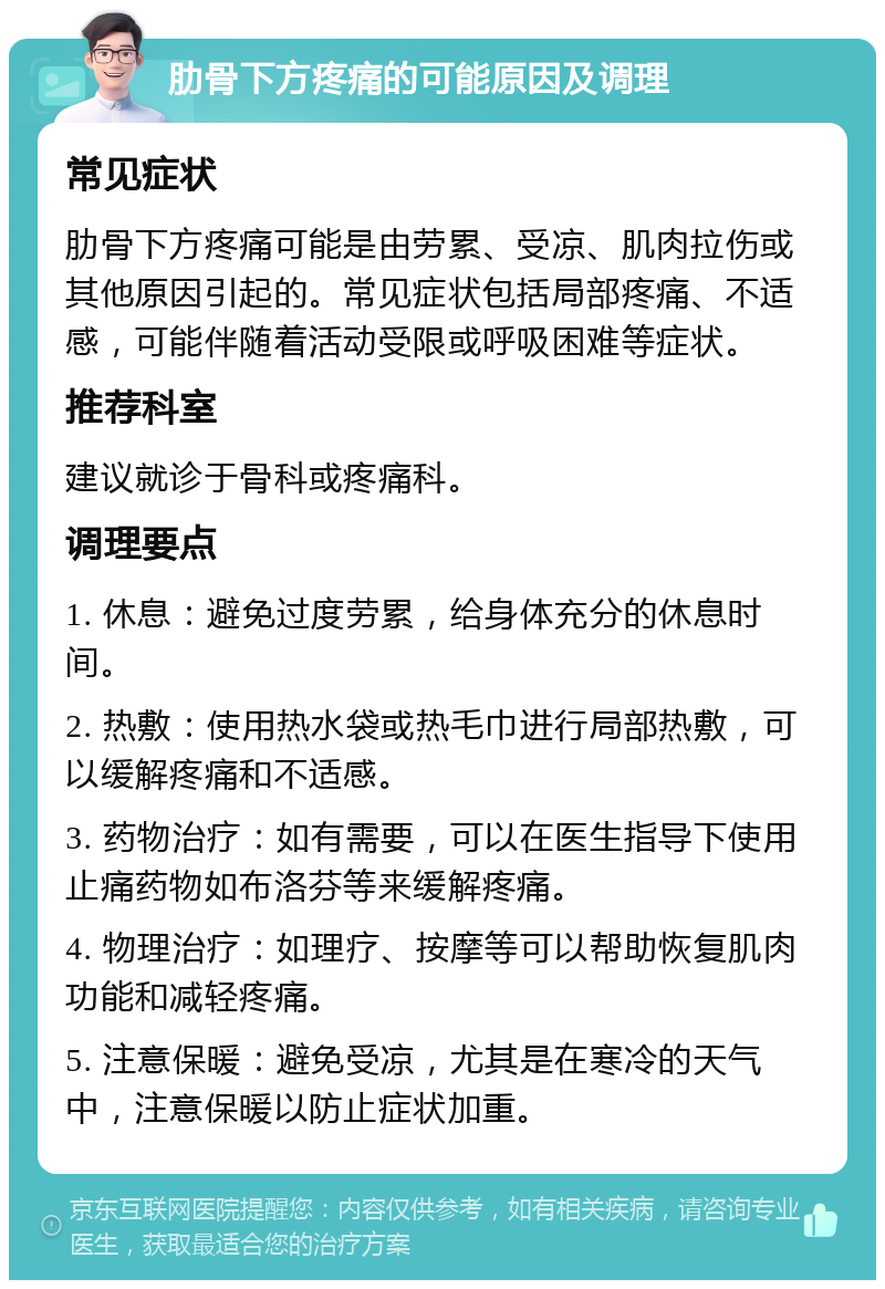 肋骨下方疼痛的可能原因及调理 常见症状 肋骨下方疼痛可能是由劳累、受凉、肌肉拉伤或其他原因引起的。常见症状包括局部疼痛、不适感，可能伴随着活动受限或呼吸困难等症状。 推荐科室 建议就诊于骨科或疼痛科。 调理要点 1. 休息：避免过度劳累，给身体充分的休息时间。 2. 热敷：使用热水袋或热毛巾进行局部热敷，可以缓解疼痛和不适感。 3. 药物治疗：如有需要，可以在医生指导下使用止痛药物如布洛芬等来缓解疼痛。 4. 物理治疗：如理疗、按摩等可以帮助恢复肌肉功能和减轻疼痛。 5. 注意保暖：避免受凉，尤其是在寒冷的天气中，注意保暖以防止症状加重。