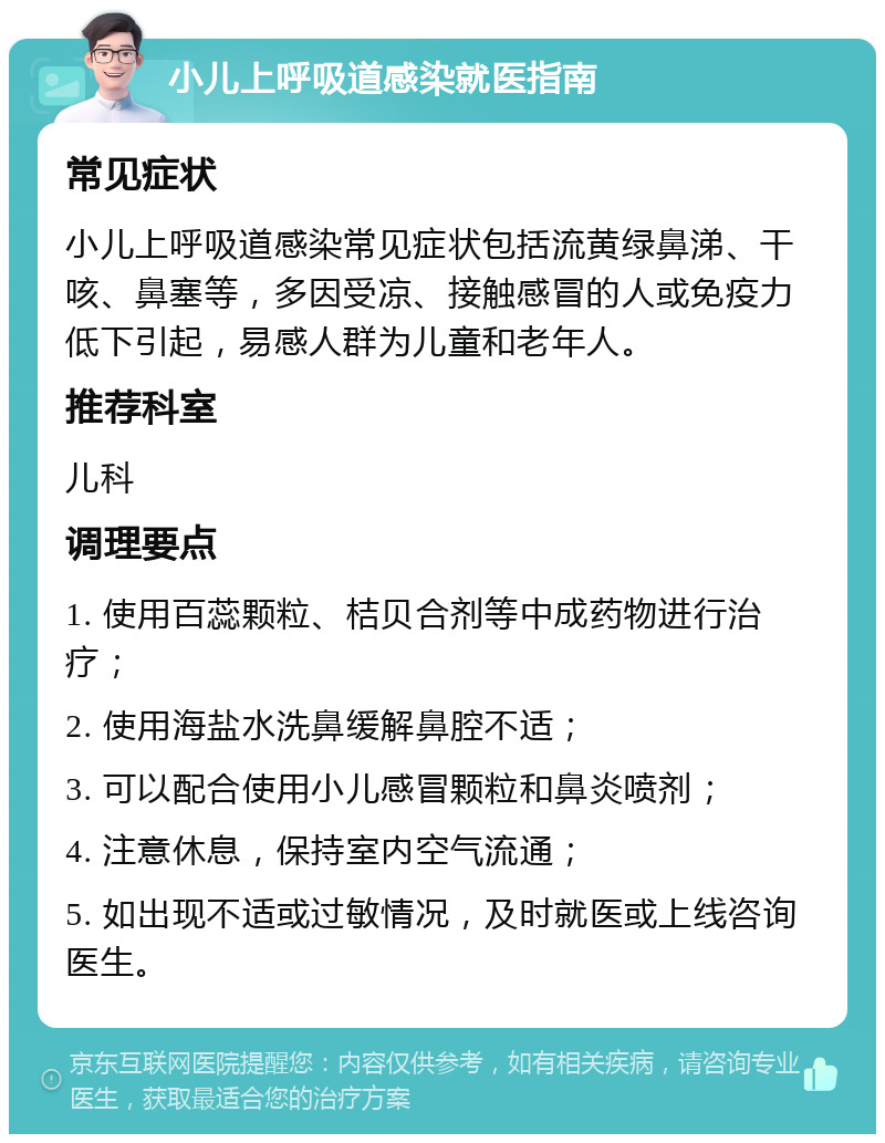 小儿上呼吸道感染就医指南 常见症状 小儿上呼吸道感染常见症状包括流黄绿鼻涕、干咳、鼻塞等，多因受凉、接触感冒的人或免疫力低下引起，易感人群为儿童和老年人。 推荐科室 儿科 调理要点 1. 使用百蕊颗粒、桔贝合剂等中成药物进行治疗； 2. 使用海盐水洗鼻缓解鼻腔不适； 3. 可以配合使用小儿感冒颗粒和鼻炎喷剂； 4. 注意休息，保持室内空气流通； 5. 如出现不适或过敏情况，及时就医或上线咨询医生。