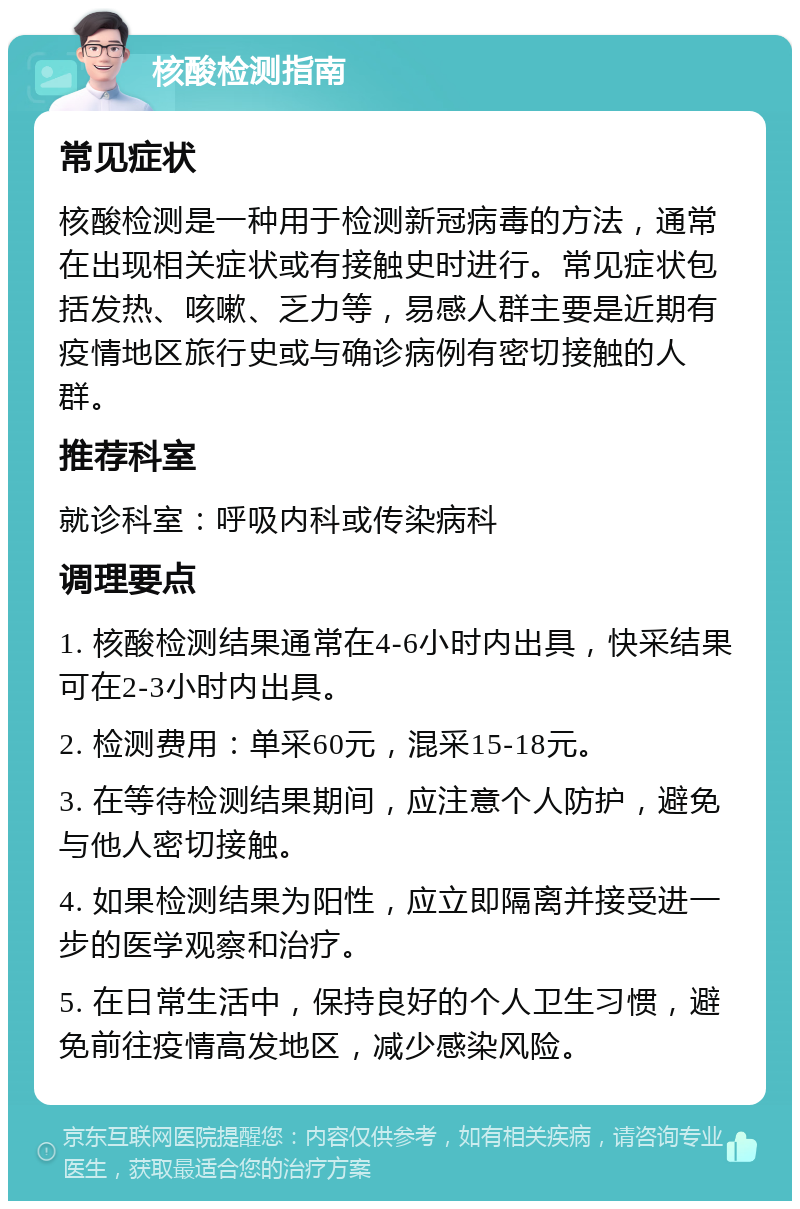 核酸检测指南 常见症状 核酸检测是一种用于检测新冠病毒的方法，通常在出现相关症状或有接触史时进行。常见症状包括发热、咳嗽、乏力等，易感人群主要是近期有疫情地区旅行史或与确诊病例有密切接触的人群。 推荐科室 就诊科室：呼吸内科或传染病科 调理要点 1. 核酸检测结果通常在4-6小时内出具，快采结果可在2-3小时内出具。 2. 检测费用：单采60元，混采15-18元。 3. 在等待检测结果期间，应注意个人防护，避免与他人密切接触。 4. 如果检测结果为阳性，应立即隔离并接受进一步的医学观察和治疗。 5. 在日常生活中，保持良好的个人卫生习惯，避免前往疫情高发地区，减少感染风险。