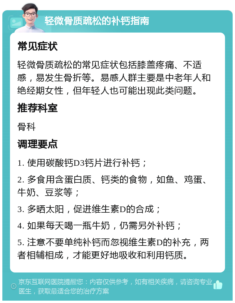 轻微骨质疏松的补钙指南 常见症状 轻微骨质疏松的常见症状包括膝盖疼痛、不适感，易发生骨折等。易感人群主要是中老年人和绝经期女性，但年轻人也可能出现此类问题。 推荐科室 骨科 调理要点 1. 使用碳酸钙D3钙片进行补钙； 2. 多食用含蛋白质、钙类的食物，如鱼、鸡蛋、牛奶、豆浆等； 3. 多晒太阳，促进维生素D的合成； 4. 如果每天喝一瓶牛奶，仍需另外补钙； 5. 注意不要单纯补钙而忽视维生素D的补充，两者相辅相成，才能更好地吸收和利用钙质。