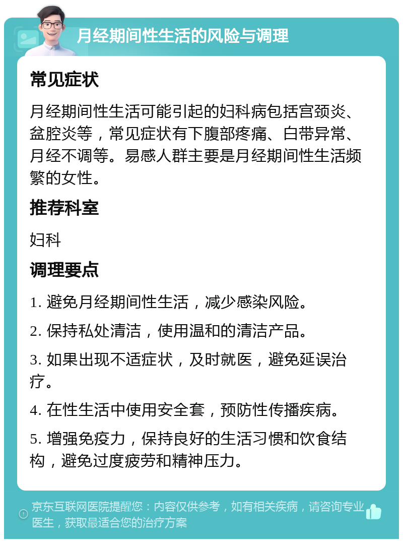 月经期间性生活的风险与调理 常见症状 月经期间性生活可能引起的妇科病包括宫颈炎、盆腔炎等，常见症状有下腹部疼痛、白带异常、月经不调等。易感人群主要是月经期间性生活频繁的女性。 推荐科室 妇科 调理要点 1. 避免月经期间性生活，减少感染风险。 2. 保持私处清洁，使用温和的清洁产品。 3. 如果出现不适症状，及时就医，避免延误治疗。 4. 在性生活中使用安全套，预防性传播疾病。 5. 增强免疫力，保持良好的生活习惯和饮食结构，避免过度疲劳和精神压力。