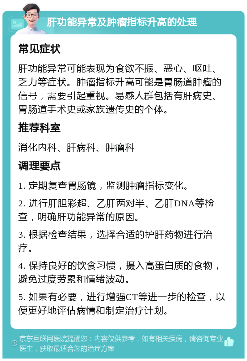 肝功能异常及肿瘤指标升高的处理 常见症状 肝功能异常可能表现为食欲不振、恶心、呕吐、乏力等症状。肿瘤指标升高可能是胃肠道肿瘤的信号，需要引起重视。易感人群包括有肝病史、胃肠道手术史或家族遗传史的个体。 推荐科室 消化内科、肝病科、肿瘤科 调理要点 1. 定期复查胃肠镜，监测肿瘤指标变化。 2. 进行肝胆彩超、乙肝两对半、乙肝DNA等检查，明确肝功能异常的原因。 3. 根据检查结果，选择合适的护肝药物进行治疗。 4. 保持良好的饮食习惯，摄入高蛋白质的食物，避免过度劳累和情绪波动。 5. 如果有必要，进行增强CT等进一步的检查，以便更好地评估病情和制定治疗计划。