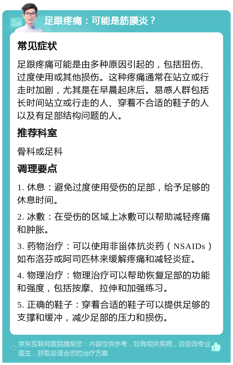 足跟疼痛：可能是筋膜炎？ 常见症状 足跟疼痛可能是由多种原因引起的，包括扭伤、过度使用或其他损伤。这种疼痛通常在站立或行走时加剧，尤其是在早晨起床后。易感人群包括长时间站立或行走的人、穿着不合适的鞋子的人以及有足部结构问题的人。 推荐科室 骨科或足科 调理要点 1. 休息：避免过度使用受伤的足部，给予足够的休息时间。 2. 冰敷：在受伤的区域上冰敷可以帮助减轻疼痛和肿胀。 3. 药物治疗：可以使用非甾体抗炎药（NSAIDs）如布洛芬或阿司匹林来缓解疼痛和减轻炎症。 4. 物理治疗：物理治疗可以帮助恢复足部的功能和强度，包括按摩、拉伸和加强练习。 5. 正确的鞋子：穿着合适的鞋子可以提供足够的支撑和缓冲，减少足部的压力和损伤。