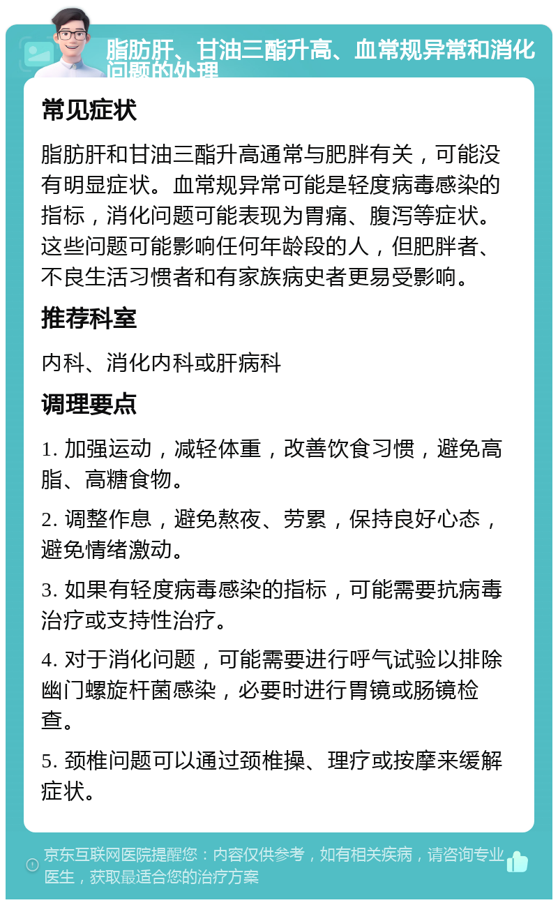 脂肪肝、甘油三酯升高、血常规异常和消化问题的处理 常见症状 脂肪肝和甘油三酯升高通常与肥胖有关，可能没有明显症状。血常规异常可能是轻度病毒感染的指标，消化问题可能表现为胃痛、腹泻等症状。这些问题可能影响任何年龄段的人，但肥胖者、不良生活习惯者和有家族病史者更易受影响。 推荐科室 内科、消化内科或肝病科 调理要点 1. 加强运动，减轻体重，改善饮食习惯，避免高脂、高糖食物。 2. 调整作息，避免熬夜、劳累，保持良好心态，避免情绪激动。 3. 如果有轻度病毒感染的指标，可能需要抗病毒治疗或支持性治疗。 4. 对于消化问题，可能需要进行呼气试验以排除幽门螺旋杆菌感染，必要时进行胃镜或肠镜检查。 5. 颈椎问题可以通过颈椎操、理疗或按摩来缓解症状。