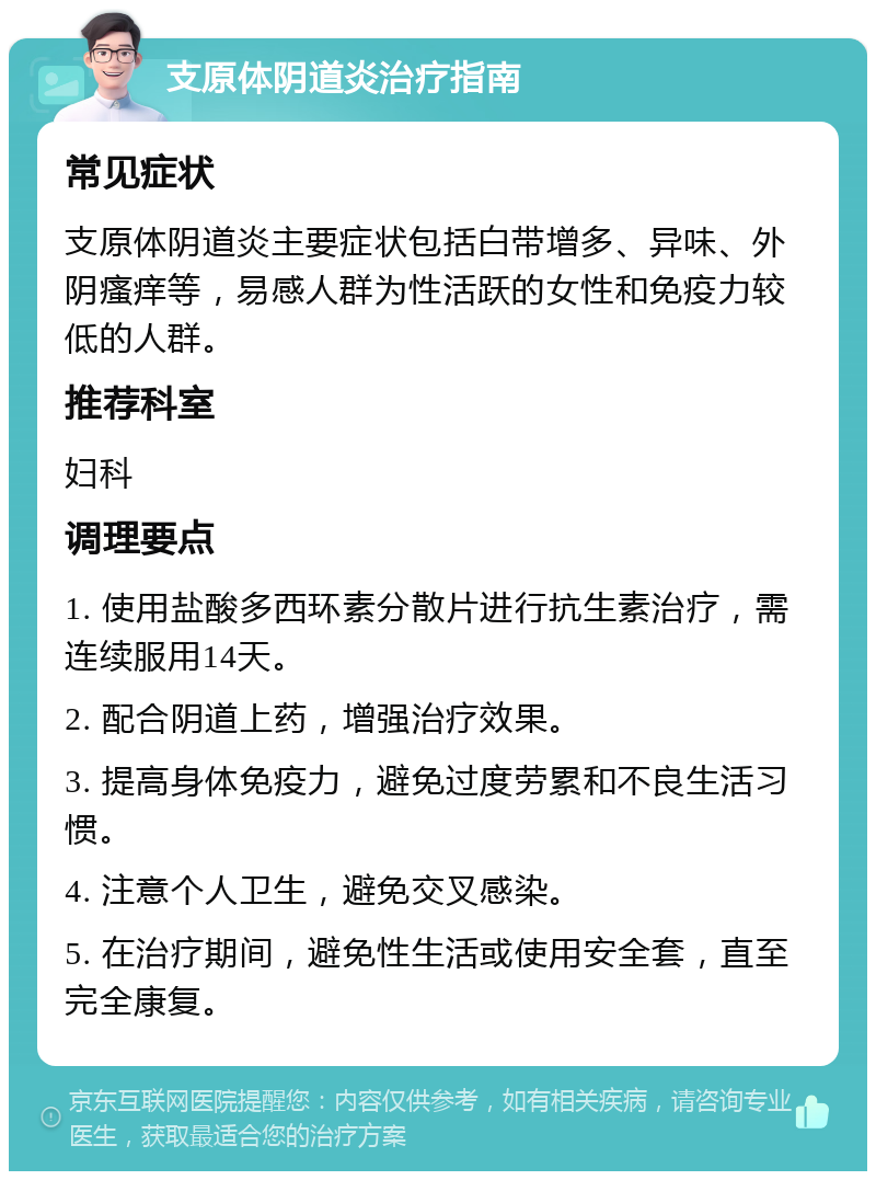 支原体阴道炎治疗指南 常见症状 支原体阴道炎主要症状包括白带增多、异味、外阴瘙痒等，易感人群为性活跃的女性和免疫力较低的人群。 推荐科室 妇科 调理要点 1. 使用盐酸多西环素分散片进行抗生素治疗，需连续服用14天。 2. 配合阴道上药，增强治疗效果。 3. 提高身体免疫力，避免过度劳累和不良生活习惯。 4. 注意个人卫生，避免交叉感染。 5. 在治疗期间，避免性生活或使用安全套，直至完全康复。