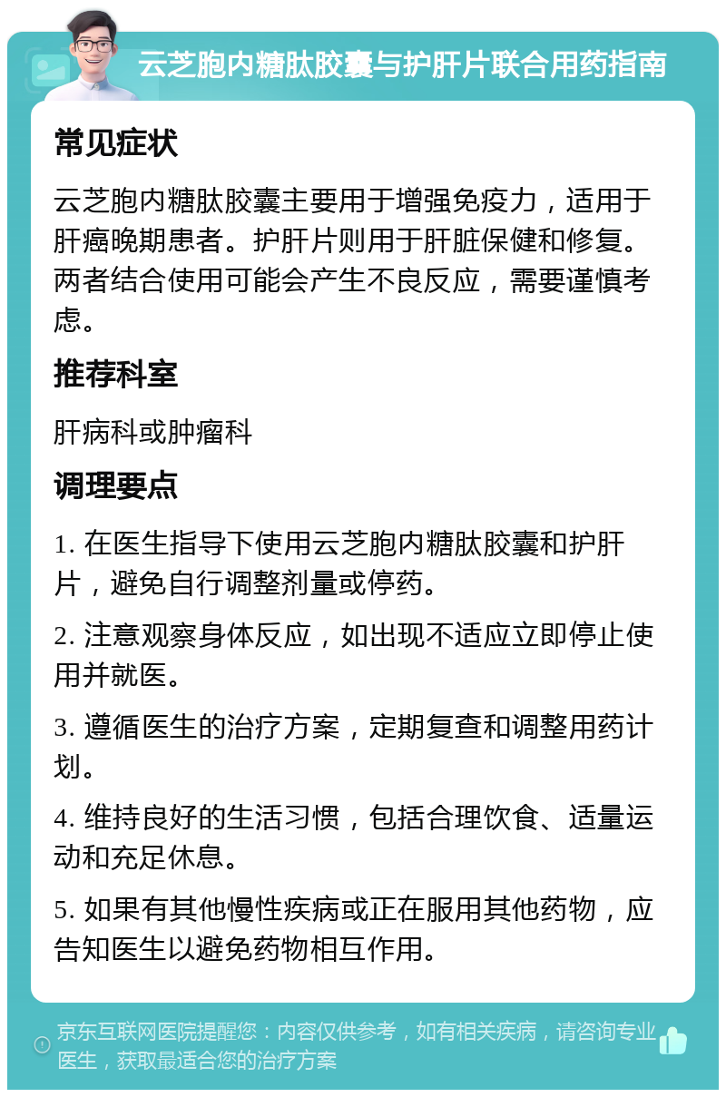 云芝胞内糖肽胶囊与护肝片联合用药指南 常见症状 云芝胞内糖肽胶囊主要用于增强免疫力，适用于肝癌晚期患者。护肝片则用于肝脏保健和修复。两者结合使用可能会产生不良反应，需要谨慎考虑。 推荐科室 肝病科或肿瘤科 调理要点 1. 在医生指导下使用云芝胞内糖肽胶囊和护肝片，避免自行调整剂量或停药。 2. 注意观察身体反应，如出现不适应立即停止使用并就医。 3. 遵循医生的治疗方案，定期复查和调整用药计划。 4. 维持良好的生活习惯，包括合理饮食、适量运动和充足休息。 5. 如果有其他慢性疾病或正在服用其他药物，应告知医生以避免药物相互作用。