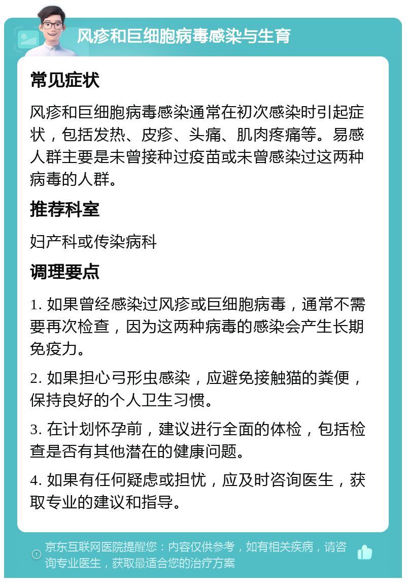 风疹和巨细胞病毒感染与生育 常见症状 风疹和巨细胞病毒感染通常在初次感染时引起症状，包括发热、皮疹、头痛、肌肉疼痛等。易感人群主要是未曾接种过疫苗或未曾感染过这两种病毒的人群。 推荐科室 妇产科或传染病科 调理要点 1. 如果曾经感染过风疹或巨细胞病毒，通常不需要再次检查，因为这两种病毒的感染会产生长期免疫力。 2. 如果担心弓形虫感染，应避免接触猫的粪便，保持良好的个人卫生习惯。 3. 在计划怀孕前，建议进行全面的体检，包括检查是否有其他潜在的健康问题。 4. 如果有任何疑虑或担忧，应及时咨询医生，获取专业的建议和指导。