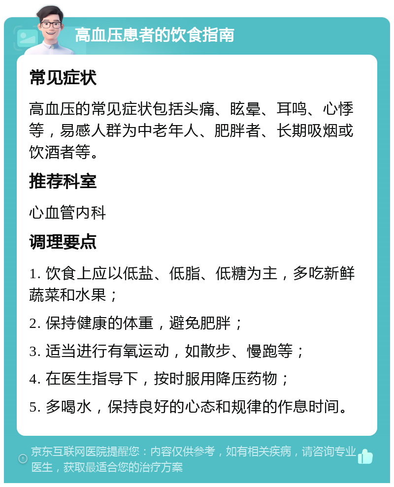 高血压患者的饮食指南 常见症状 高血压的常见症状包括头痛、眩晕、耳鸣、心悸等，易感人群为中老年人、肥胖者、长期吸烟或饮酒者等。 推荐科室 心血管内科 调理要点 1. 饮食上应以低盐、低脂、低糖为主，多吃新鲜蔬菜和水果； 2. 保持健康的体重，避免肥胖； 3. 适当进行有氧运动，如散步、慢跑等； 4. 在医生指导下，按时服用降压药物； 5. 多喝水，保持良好的心态和规律的作息时间。