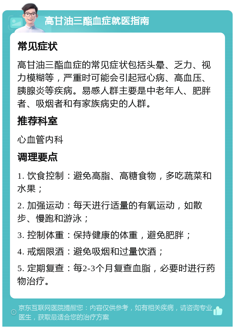 高甘油三酯血症就医指南 常见症状 高甘油三酯血症的常见症状包括头晕、乏力、视力模糊等，严重时可能会引起冠心病、高血压、胰腺炎等疾病。易感人群主要是中老年人、肥胖者、吸烟者和有家族病史的人群。 推荐科室 心血管内科 调理要点 1. 饮食控制：避免高脂、高糖食物，多吃蔬菜和水果； 2. 加强运动：每天进行适量的有氧运动，如散步、慢跑和游泳； 3. 控制体重：保持健康的体重，避免肥胖； 4. 戒烟限酒：避免吸烟和过量饮酒； 5. 定期复查：每2-3个月复查血脂，必要时进行药物治疗。