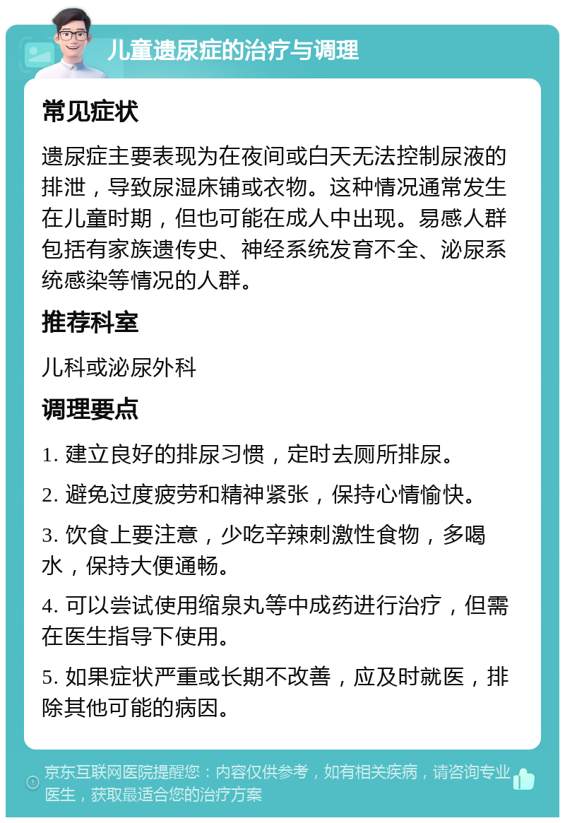 儿童遗尿症的治疗与调理 常见症状 遗尿症主要表现为在夜间或白天无法控制尿液的排泄，导致尿湿床铺或衣物。这种情况通常发生在儿童时期，但也可能在成人中出现。易感人群包括有家族遗传史、神经系统发育不全、泌尿系统感染等情况的人群。 推荐科室 儿科或泌尿外科 调理要点 1. 建立良好的排尿习惯，定时去厕所排尿。 2. 避免过度疲劳和精神紧张，保持心情愉快。 3. 饮食上要注意，少吃辛辣刺激性食物，多喝水，保持大便通畅。 4. 可以尝试使用缩泉丸等中成药进行治疗，但需在医生指导下使用。 5. 如果症状严重或长期不改善，应及时就医，排除其他可能的病因。