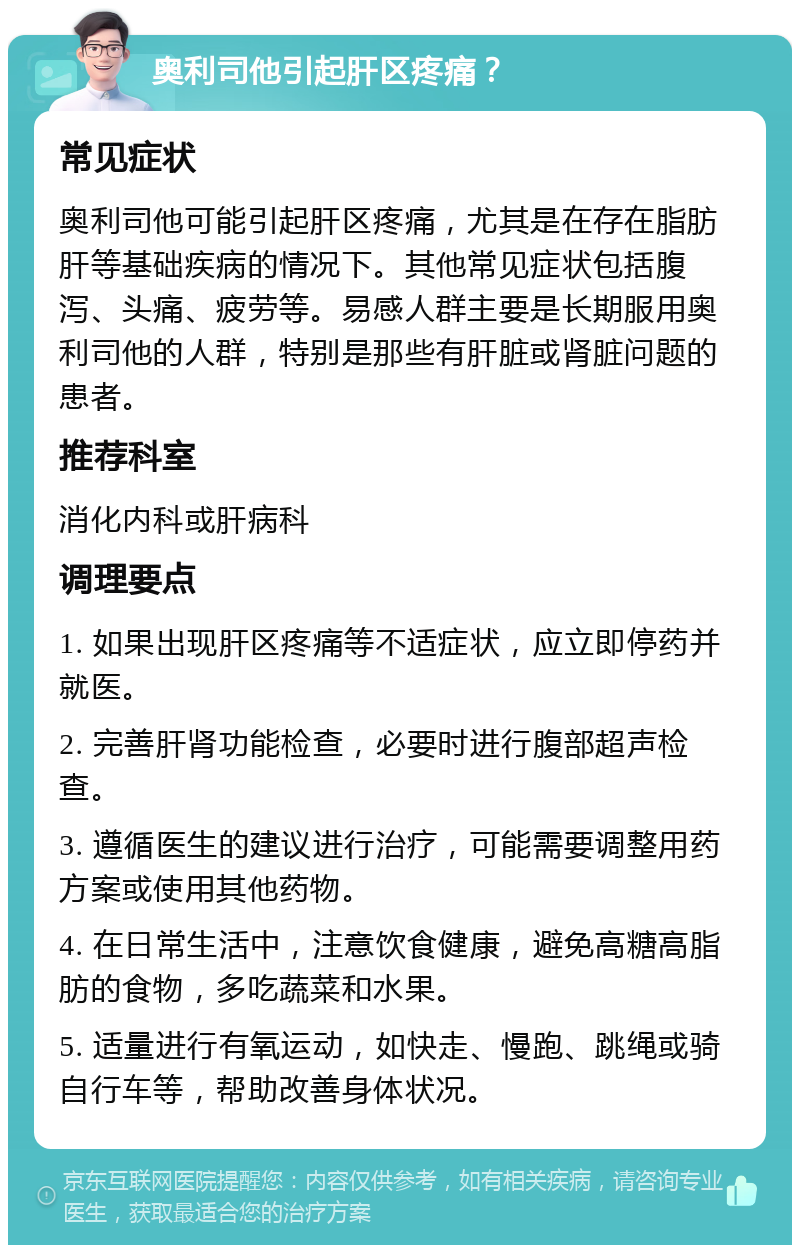 奥利司他引起肝区疼痛？ 常见症状 奥利司他可能引起肝区疼痛，尤其是在存在脂肪肝等基础疾病的情况下。其他常见症状包括腹泻、头痛、疲劳等。易感人群主要是长期服用奥利司他的人群，特别是那些有肝脏或肾脏问题的患者。 推荐科室 消化内科或肝病科 调理要点 1. 如果出现肝区疼痛等不适症状，应立即停药并就医。 2. 完善肝肾功能检查，必要时进行腹部超声检查。 3. 遵循医生的建议进行治疗，可能需要调整用药方案或使用其他药物。 4. 在日常生活中，注意饮食健康，避免高糖高脂肪的食物，多吃蔬菜和水果。 5. 适量进行有氧运动，如快走、慢跑、跳绳或骑自行车等，帮助改善身体状况。