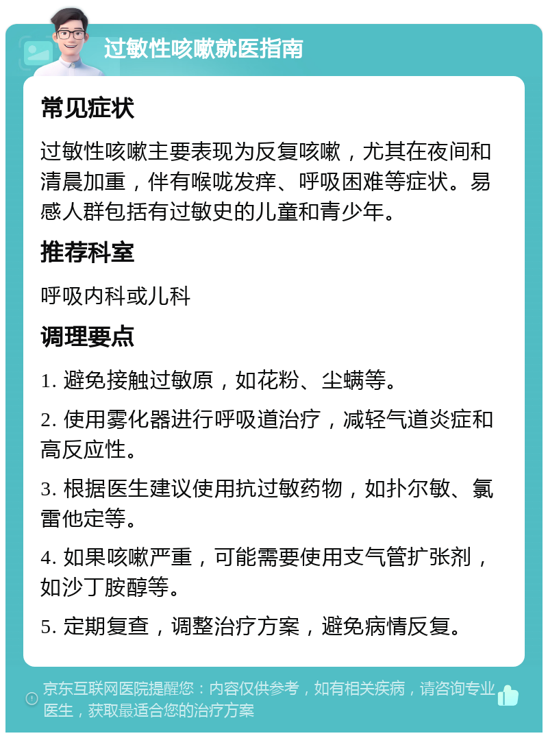 过敏性咳嗽就医指南 常见症状 过敏性咳嗽主要表现为反复咳嗽，尤其在夜间和清晨加重，伴有喉咙发痒、呼吸困难等症状。易感人群包括有过敏史的儿童和青少年。 推荐科室 呼吸内科或儿科 调理要点 1. 避免接触过敏原，如花粉、尘螨等。 2. 使用雾化器进行呼吸道治疗，减轻气道炎症和高反应性。 3. 根据医生建议使用抗过敏药物，如扑尔敏、氯雷他定等。 4. 如果咳嗽严重，可能需要使用支气管扩张剂，如沙丁胺醇等。 5. 定期复查，调整治疗方案，避免病情反复。