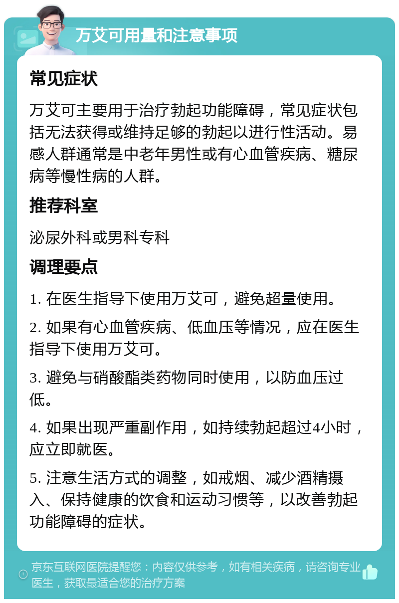 万艾可用量和注意事项 常见症状 万艾可主要用于治疗勃起功能障碍，常见症状包括无法获得或维持足够的勃起以进行性活动。易感人群通常是中老年男性或有心血管疾病、糖尿病等慢性病的人群。 推荐科室 泌尿外科或男科专科 调理要点 1. 在医生指导下使用万艾可，避免超量使用。 2. 如果有心血管疾病、低血压等情况，应在医生指导下使用万艾可。 3. 避免与硝酸酯类药物同时使用，以防血压过低。 4. 如果出现严重副作用，如持续勃起超过4小时，应立即就医。 5. 注意生活方式的调整，如戒烟、减少酒精摄入、保持健康的饮食和运动习惯等，以改善勃起功能障碍的症状。