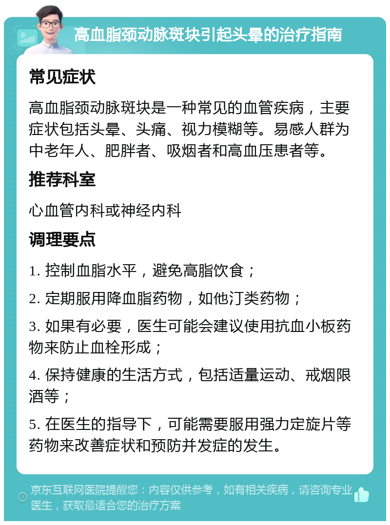 高血脂颈动脉斑块引起头晕的治疗指南 常见症状 高血脂颈动脉斑块是一种常见的血管疾病，主要症状包括头晕、头痛、视力模糊等。易感人群为中老年人、肥胖者、吸烟者和高血压患者等。 推荐科室 心血管内科或神经内科 调理要点 1. 控制血脂水平，避免高脂饮食； 2. 定期服用降血脂药物，如他汀类药物； 3. 如果有必要，医生可能会建议使用抗血小板药物来防止血栓形成； 4. 保持健康的生活方式，包括适量运动、戒烟限酒等； 5. 在医生的指导下，可能需要服用强力定旋片等药物来改善症状和预防并发症的发生。