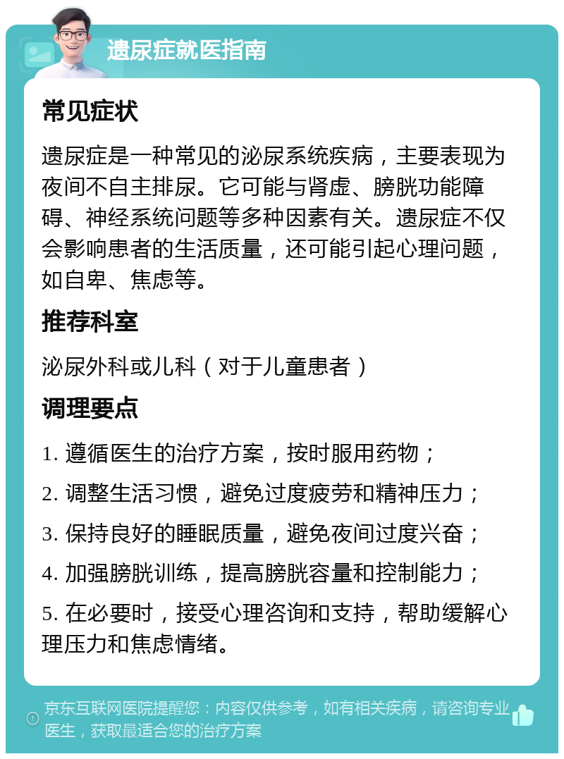 遗尿症就医指南 常见症状 遗尿症是一种常见的泌尿系统疾病，主要表现为夜间不自主排尿。它可能与肾虚、膀胱功能障碍、神经系统问题等多种因素有关。遗尿症不仅会影响患者的生活质量，还可能引起心理问题，如自卑、焦虑等。 推荐科室 泌尿外科或儿科（对于儿童患者） 调理要点 1. 遵循医生的治疗方案，按时服用药物； 2. 调整生活习惯，避免过度疲劳和精神压力； 3. 保持良好的睡眠质量，避免夜间过度兴奋； 4. 加强膀胱训练，提高膀胱容量和控制能力； 5. 在必要时，接受心理咨询和支持，帮助缓解心理压力和焦虑情绪。